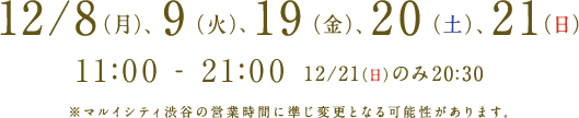 12/8（月）、9（火）、19（金）、20（土）、21（日） @マルイシティ渋谷 11:00 - 21:00 ※12/21（日）のみ20:30