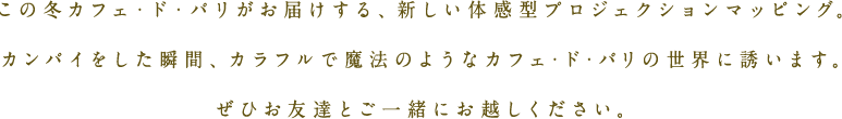 この冬カフェ・ド・パリがお届けする、新しい体感型プロジェクションマッピング。カンパイをした瞬間、カラフルで魔法のようなカフェ・ド・パリの世界に誘います。ぜひお友達とご一緒にお越しください。