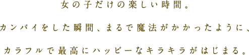 女の子だけの楽しい時間。カンパイをした瞬間、まるで魔法がかかったように、カラフルで最高にハッピーなキラキラがはじまる。