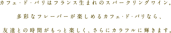 カフェ・ド・パリはフランス生まれのスパークリングワイン。多彩なフレーバーが楽しめるカフェ・ド・パリなら、友達との時間がもっと楽しく、さらにカラフルに輝きます。