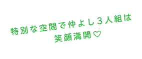 特別な空間で仲良し3人組は笑顔満載