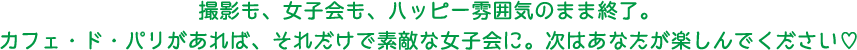 撮影も、女子会も、賑やかな雰囲気のまま終了。カフェ・ド・パリがあれば、それだけで素敵な女子会に。次はあなたが楽しんでください。