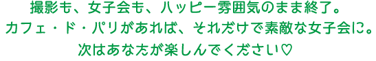 撮影も、女子会も、賑やかな雰囲気のまま終了。カフェ・ド・パリがあれば、それだけで素敵な女子会に。次はあなたが楽しんでください。