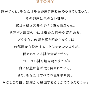 STORY 気がつくと、あなたはある部屋に閉じ込められてしまった。その部屋は色のない部屋。家具も壁も天井もすべて真っ白だった。見渡すと部屋の中には奇妙な暗号や謎がある。どうやらこの謎を解き明かさなくてはこの部屋から脱出することはできないようだ。隠されている謎は全部で5つ。一つ一つの謎を解き明かすたびに白い部屋に色が取り戻されていく。さあ、あなたはすべての色を取り戻しみごとこの白い部屋から脱出することができるだろうか?